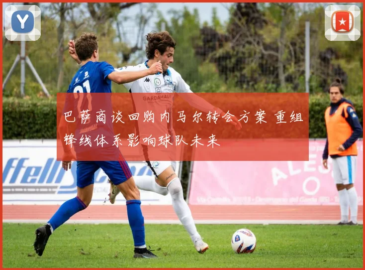 巴萨商谈回购内马尔转会方案 重组锋线体系影响球队未来