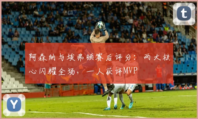 阿森纳与埃弗顿赛后评分：两大核心闪耀全场，一人获评MVP
