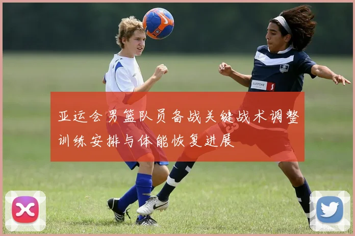 亚运会男篮队员备战关键战术调整训练安排与体能恢复进展