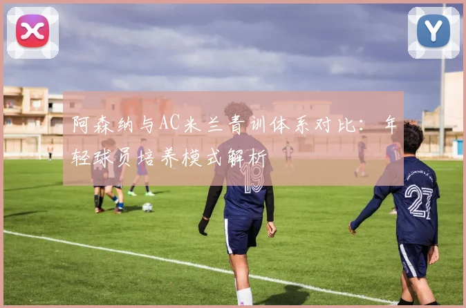 阿森纳与AC米兰青训体系对比:年轻球员培养模式解析