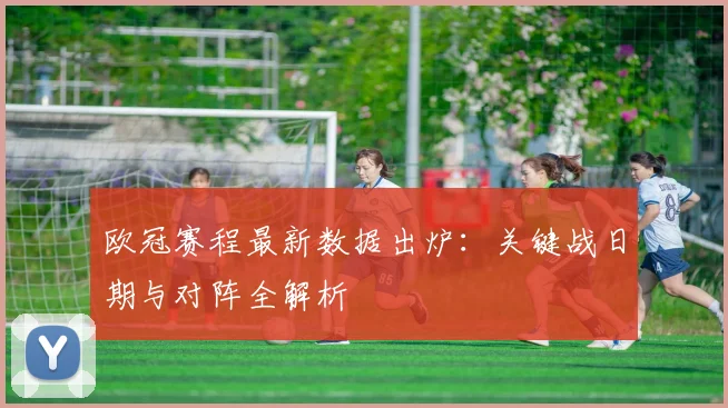 欧冠赛程最新数据出炉:关键战日期与对阵全解析